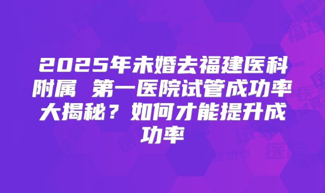 2025年未婚去福建医科附属 第一医院试管成功率大揭秘？如何才能提升成功率