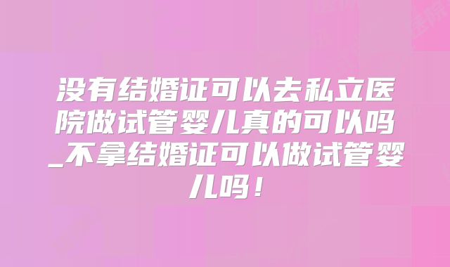 没有结婚证可以去私立医院做试管婴儿真的可以吗_不拿结婚证可以做试管婴儿吗!