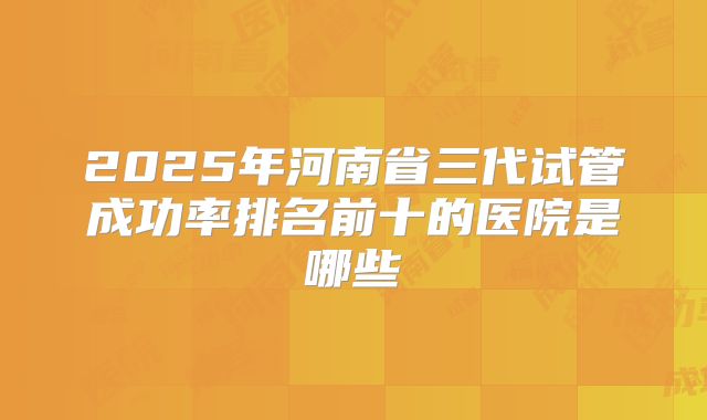 2025年河南省三代试管成功率排名前十的医院是哪些