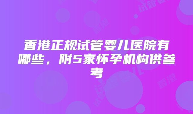 香港正规试管婴儿医院有哪些,附5家怀孕机构供参考