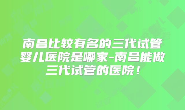 南昌比较有名的三代试管婴儿医院是哪家-南昌能做三代试管的医院！