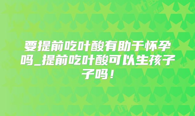 要提前吃叶酸有助于怀孕吗_提前吃叶酸可以生孩子子吗！