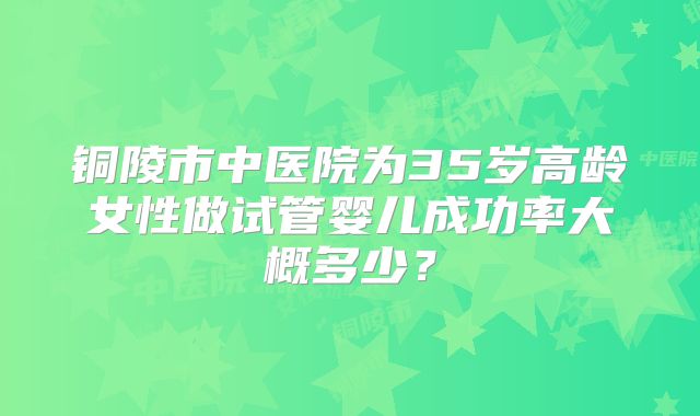 铜陵市中医院为35岁高龄女性做试管婴儿成功率大概多少？