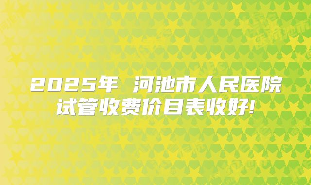2025年 河池市人民医院试管收费价目表收好!