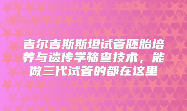 吉尔吉斯斯坦试管胚胎培养与遗传学筛查技术，能做三代试管的都在这里
