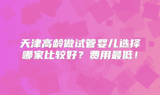 天津高龄做试管婴儿选择哪家比较好？费用最低！