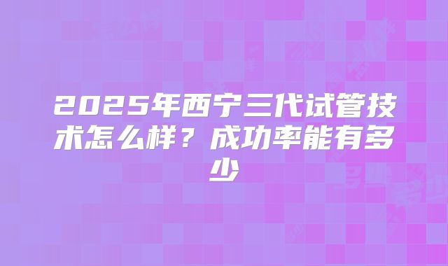 2025年西宁三代试管技术怎么样?成功率能有多少