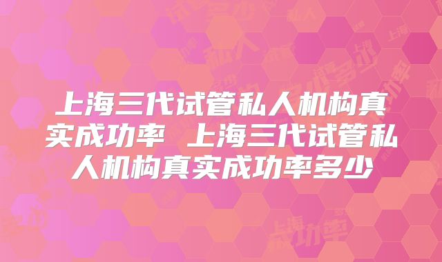 上海三代试管私人机构真实成功率 上海三代试管私人机构真实成功率多少