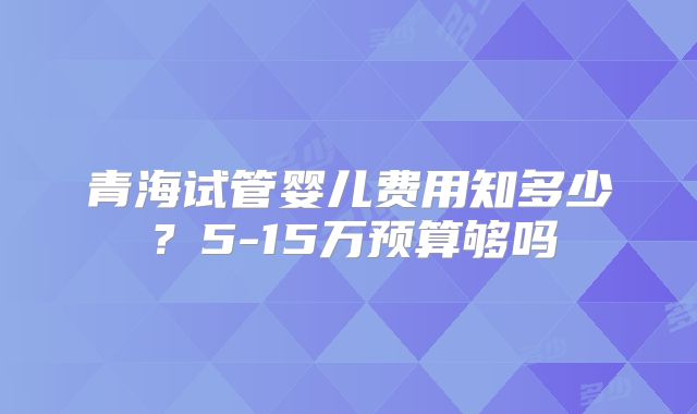 青海试管婴儿费用知多少？5-15万预算够吗