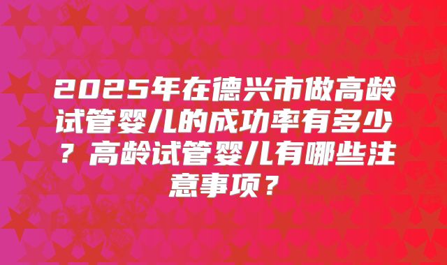 2025年在德兴市做高龄试管婴儿的成功率有多少？高龄试管婴儿有哪些注意事项？