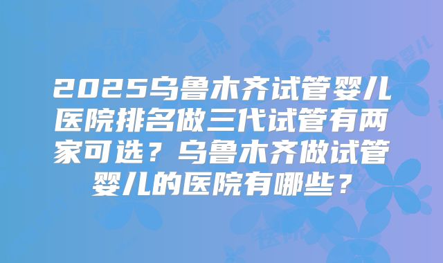 2025乌鲁木齐试管婴儿医院排名做三代试管有两家可选？乌鲁木齐做试管婴儿的医院有哪些？