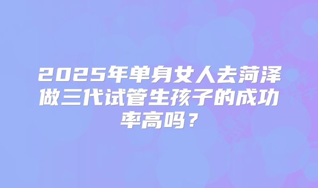 2025年单身女人去菏泽做三代试管生孩子的成功率高吗？