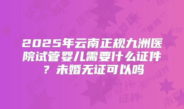 2025年云南正规九洲医院试管婴儿需要什么证件?未婚无证可以吗