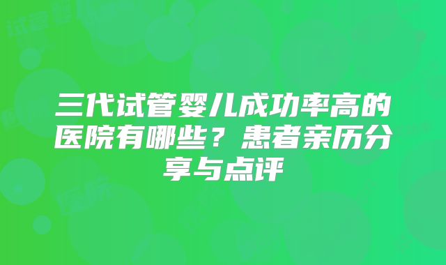 三代试管婴儿成功率高的医院有哪些？患者亲历分享与点评