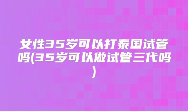 女性35岁可以打泰国试管吗(35岁可以做试管三代吗)