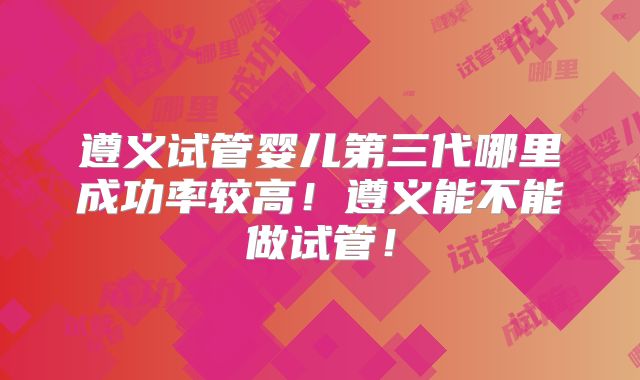 遵义试管婴儿第三代哪里成功率较高！遵义能不能做试管！