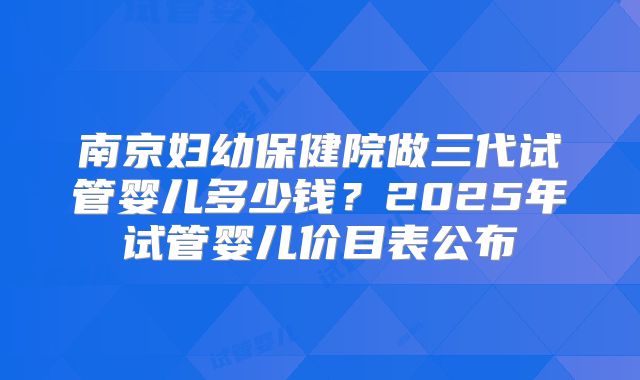 南京妇幼保健院做三代试管婴儿多少钱？2025年试管婴儿价目表公布