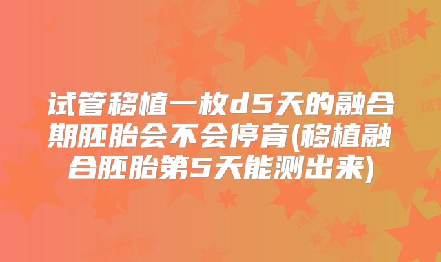 试管移植一枚d5天的融合期胚胎会不会停育(移植融合胚胎第5天能测出来)