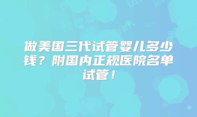 做美国三代试管婴儿多少钱？附国内正规医院名单试管！