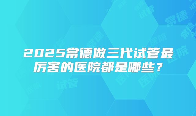 2025常德做三代试管最厉害的医院都是哪些？