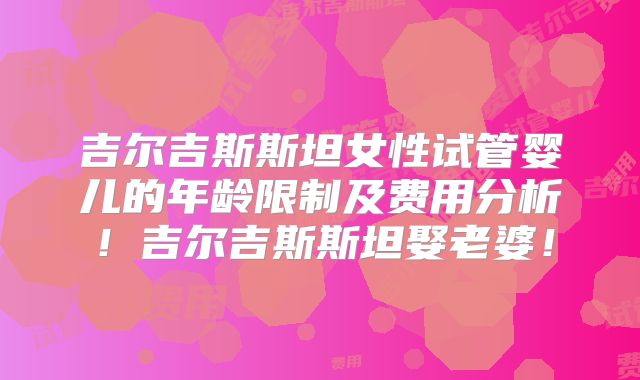 吉尔吉斯斯坦女性试管婴儿的年龄限制及费用分析！吉尔吉斯斯坦娶老婆！
