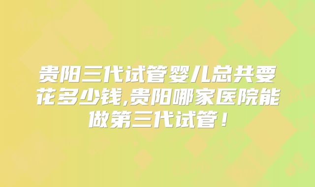 贵阳三代试管婴儿总共要花多少钱,贵阳哪家医院能做第三代试管！