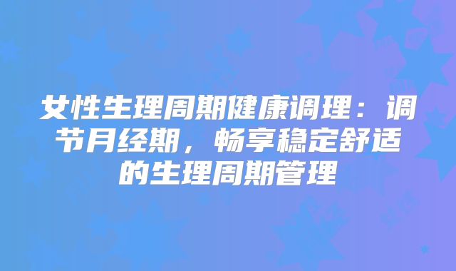 女性生理周期健康调理：调节月经期，畅享稳定舒适的生理周期管理