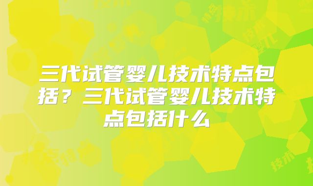 三代试管婴儿技术特点包括?三代试管婴儿技术特点包括什么
