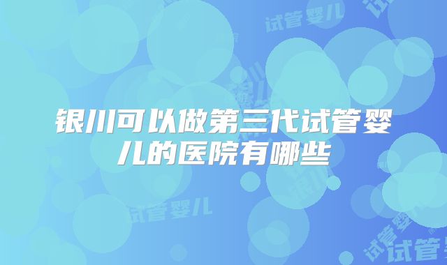 银川可以做第三代试管婴儿的医院有哪些