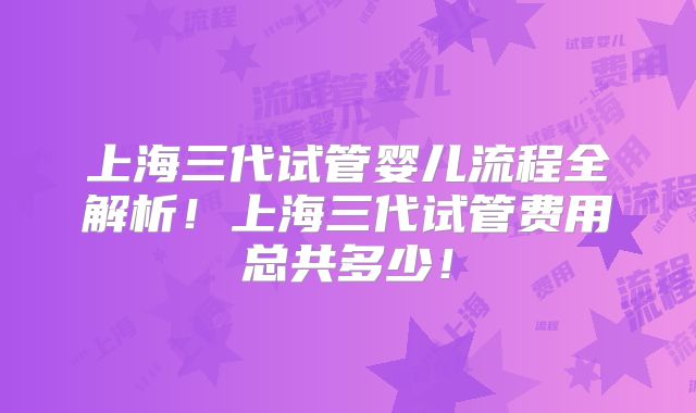 上海三代试管婴儿流程全解析！上海三代试管费用总共多少！