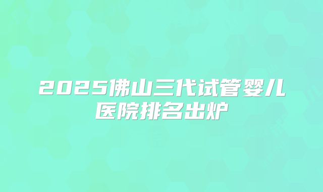 2025佛山三代试管婴儿医院排名出炉