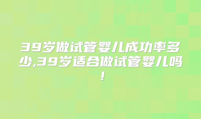 39岁做试管婴儿成功率多少,39岁适合做试管婴儿吗!