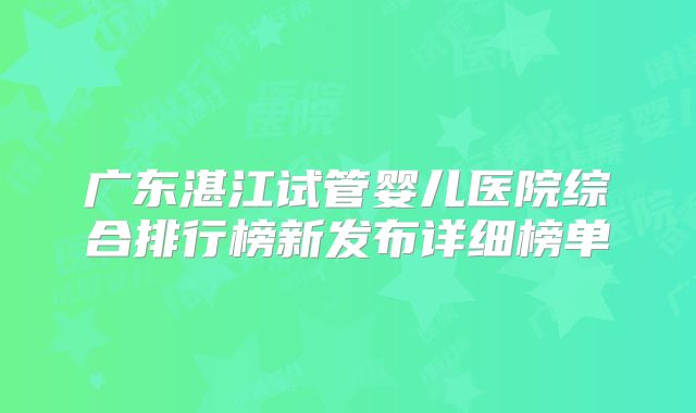 广东湛江试管婴儿医院综合排行榜新发布详细榜单
