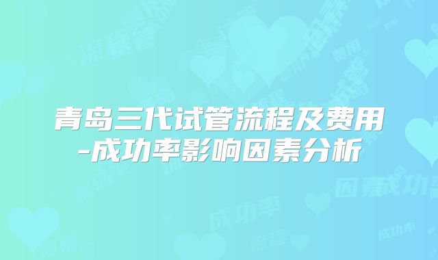 青岛三代试管流程及费用-成功率影响因素分析
