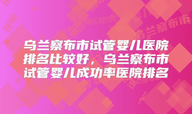 乌兰察布市试管婴儿医院排名比较好，乌兰察布市试管婴儿成功率医院排名