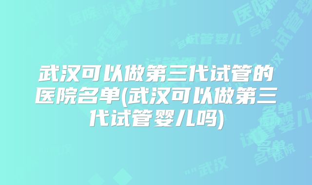 武汉可以做第三代试管的医院名单(武汉可以做第三代试管婴儿吗)