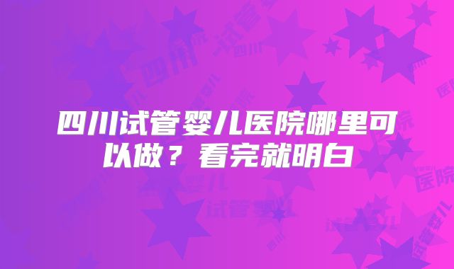 四川试管婴儿医院哪里可以做？看完就明白