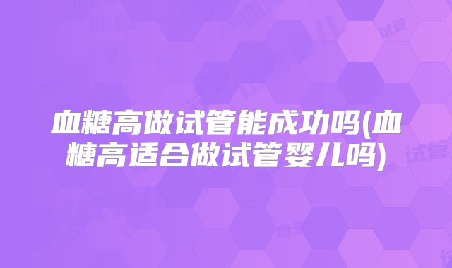 血糖高做试管能成功吗(血糖高适合做试管婴儿吗)