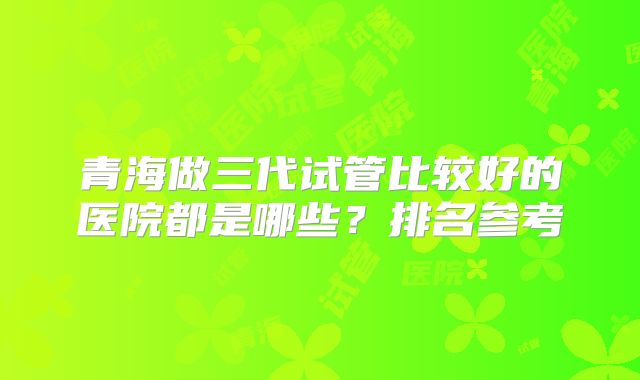 青海做三代试管比较好的医院都是哪些？排名参考