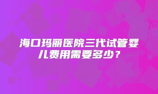 海口玛丽医院三代试管婴儿费用需要多少？