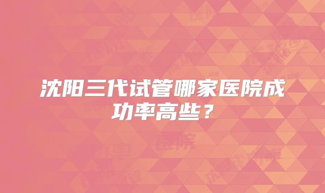 沈阳三代试管哪家医院成功率高些？