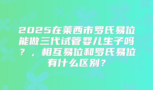 2025在莱西市罗氏易位能做三代试管婴儿生子吗?,相互易位和罗氏易位有什么区别?