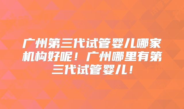广州第三代试管婴儿哪家机构好呢！广州哪里有第三代试管婴儿！