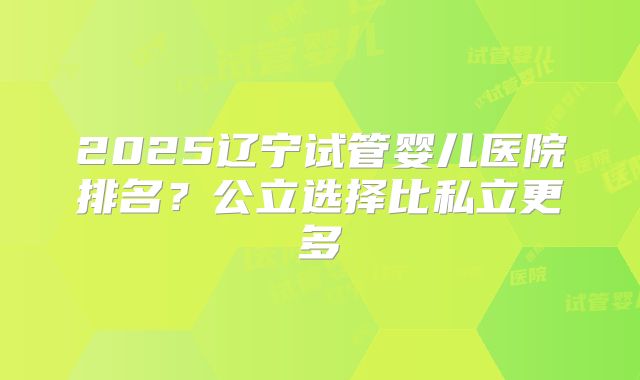 2025辽宁试管婴儿医院排名？公立选择比私立更多