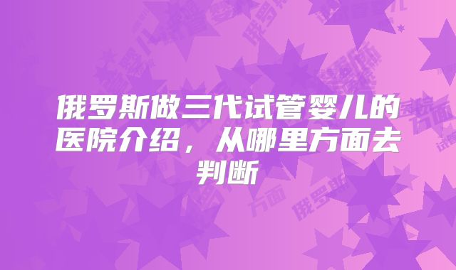 俄罗斯做三代试管婴儿的医院介绍，从哪里方面去判断