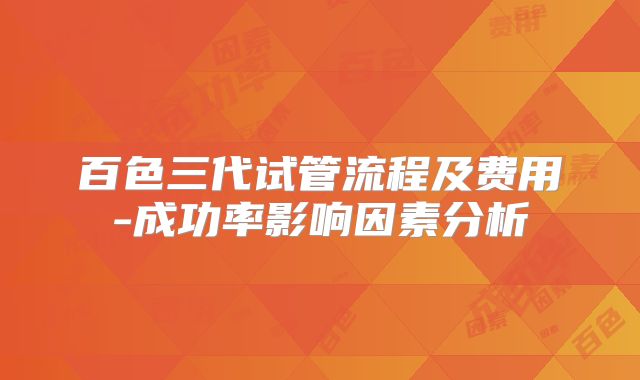 百色三代试管流程及费用-成功率影响因素分析