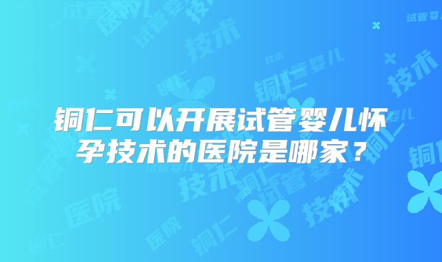 铜仁可以开展试管婴儿怀孕技术的医院是哪家？