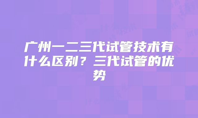 广州一二三代试管技术有什么区别？三代试管的优势