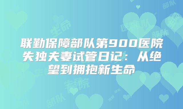 联勤保障部队第900医院失独夫妻试管日记：从绝望到拥抱新生命