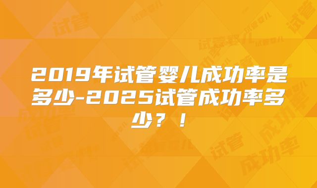 2019年试管婴儿成功率是多少-2025试管成功率多少?!